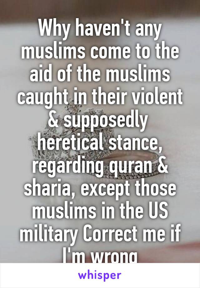 Why haven't any muslims come to the aid of the muslims caught in their violent & supposedly  heretical stance, regarding quran & sharia, except those muslims in the US military Correct me if I'm wrong