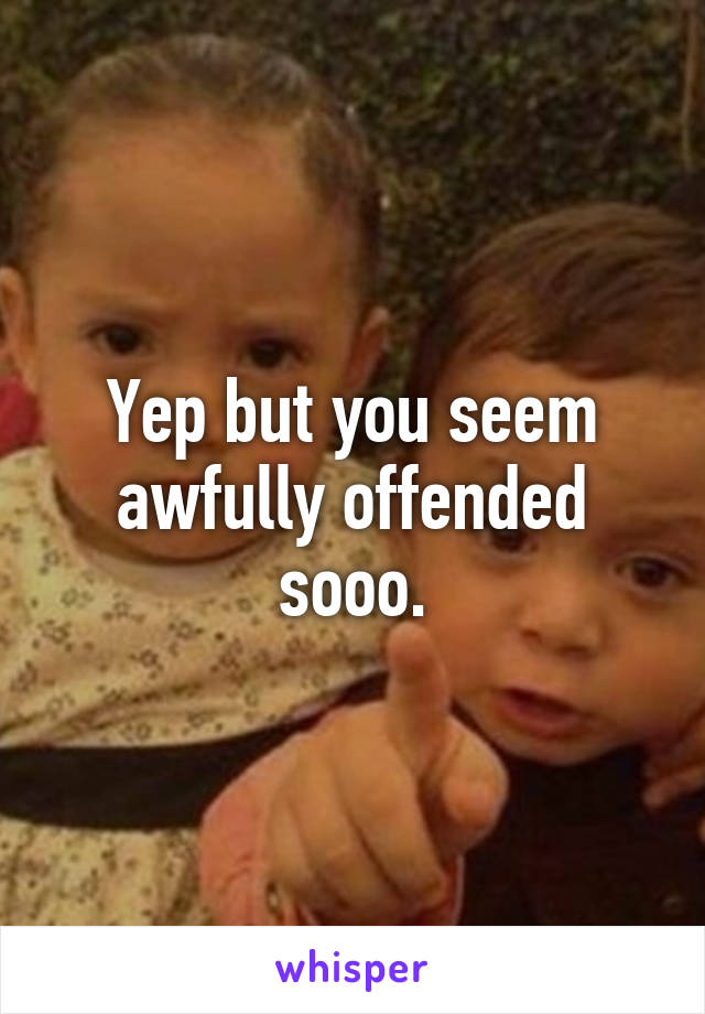 Yep but you seem awfully offended sooo.