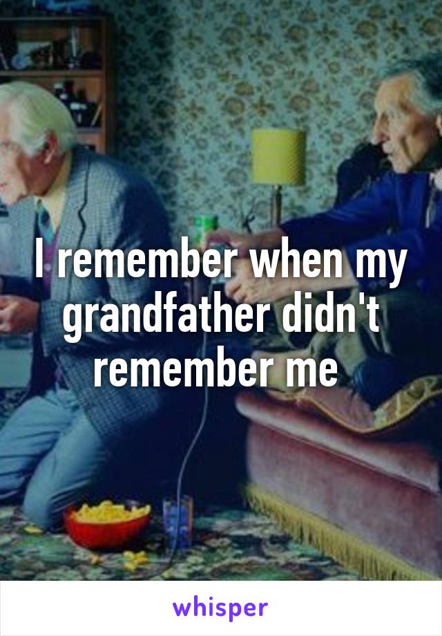 I remember when my grandfather didn't remember me 