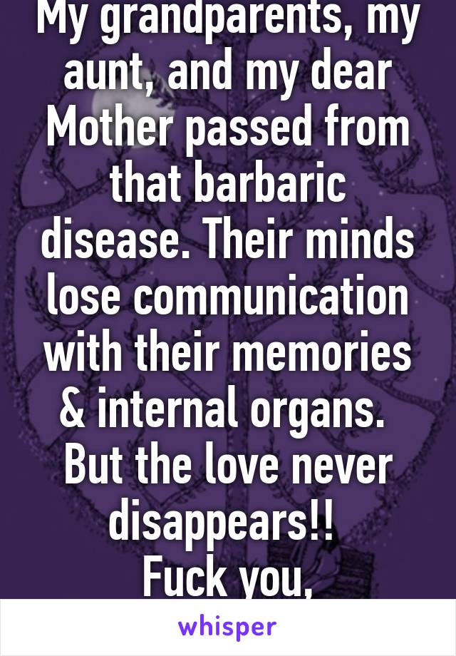 My grandparents, my aunt, and my dear Mother passed from that barbaric disease. Their minds lose communication with their memories & internal organs. 
But the love never disappears!! 
Fuck you, Alzheimer's!!