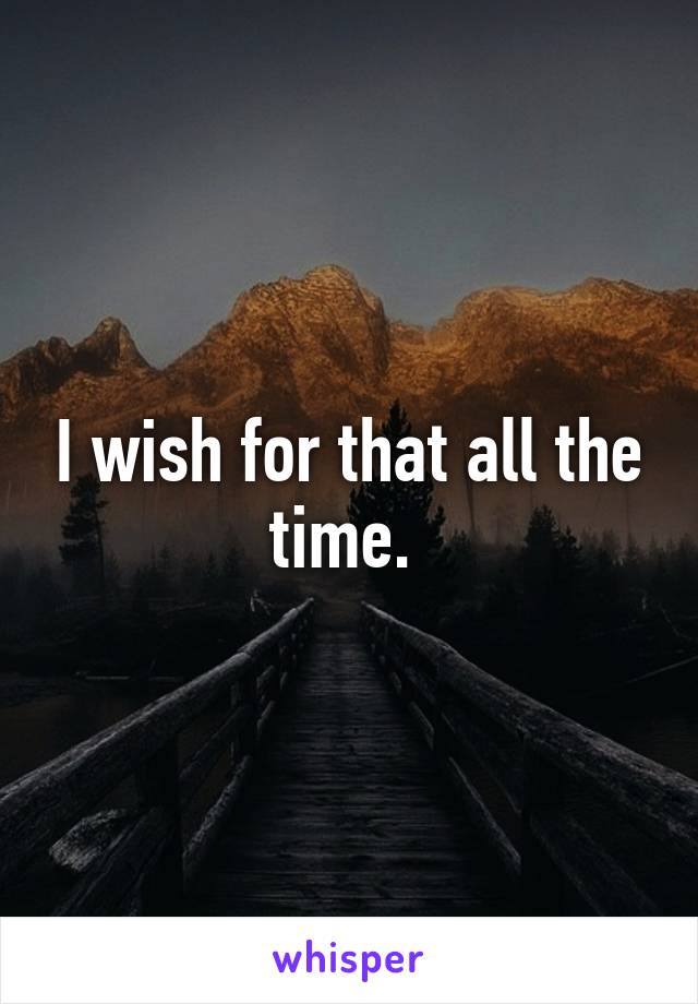 I wish for that all the time. 