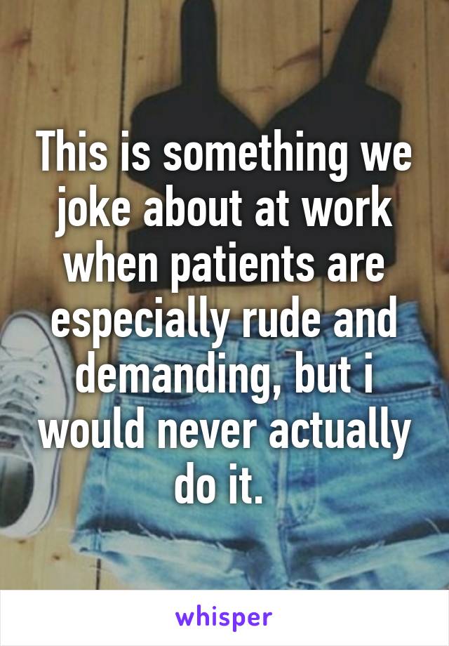 This is something we joke about at work when patients are especially rude and demanding, but i would never actually do it. 