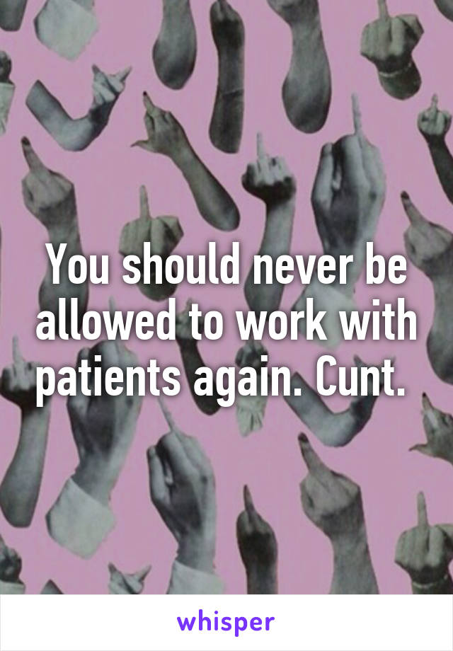 You should never be allowed to work with patients again. Cunt. 