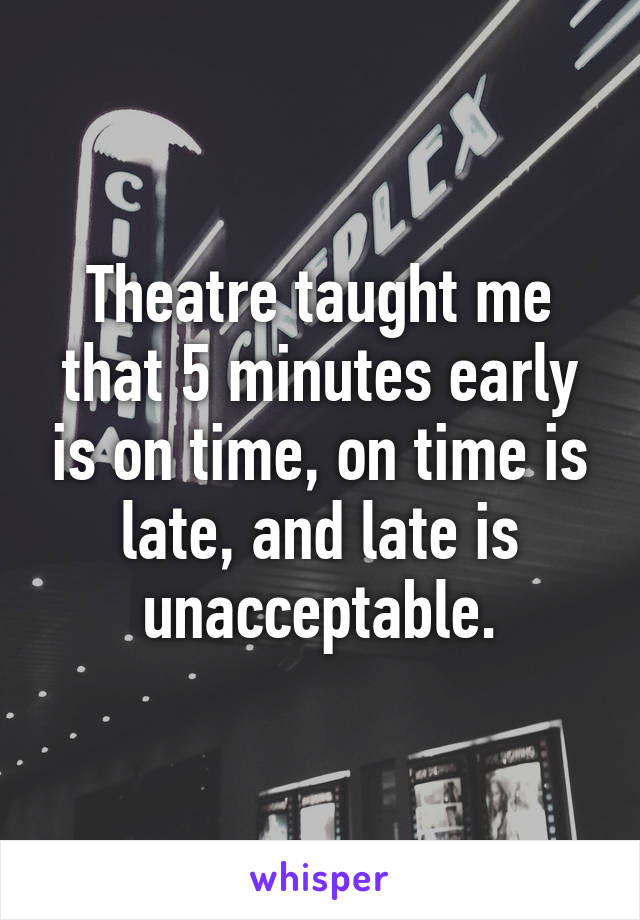 Theatre taught me that 5 minutes early is on time, on time is late, and late is unacceptable.