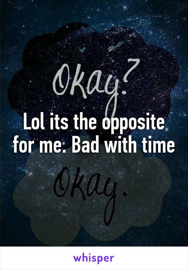 Lol its the opposite for me. Bad with time