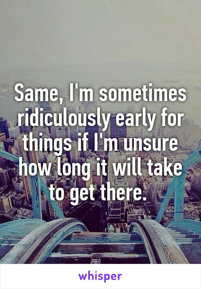 Same, I'm sometimes ridiculously early for things if I'm unsure how long it will take to get there. 