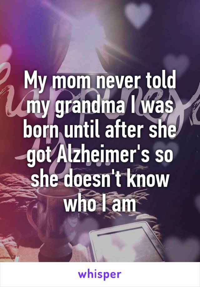 My mom never told my grandma I was born until after she got Alzheimer's so she doesn't know who I am