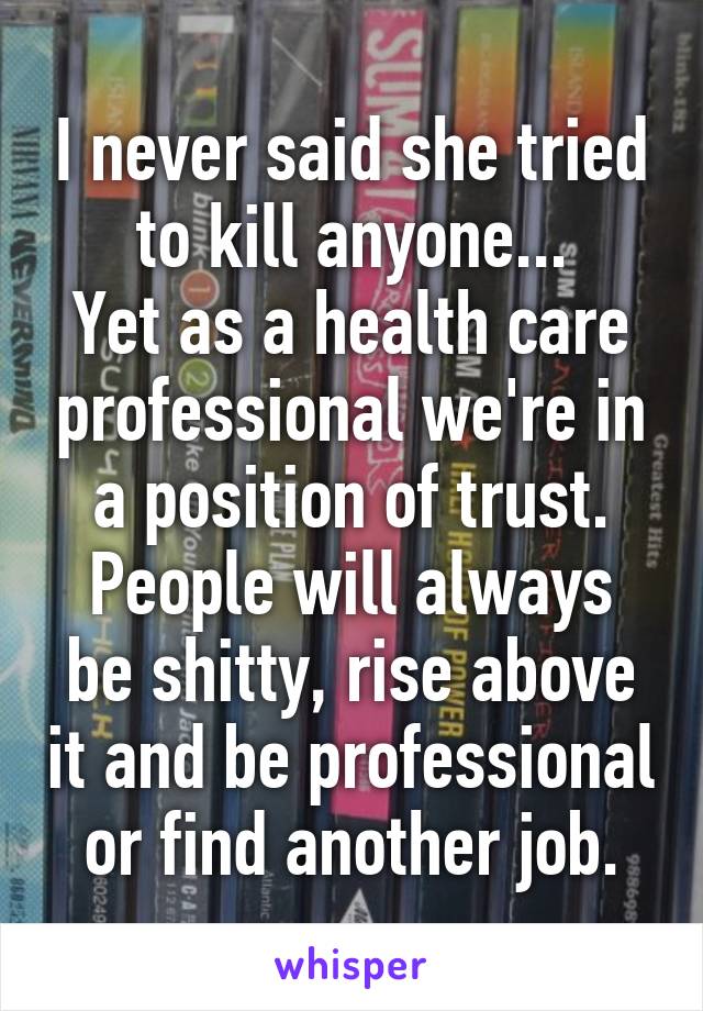 I never said she tried to kill anyone...
Yet as a health care professional we're in a position of trust.
People will always be shitty, rise above it and be professional or find another job.