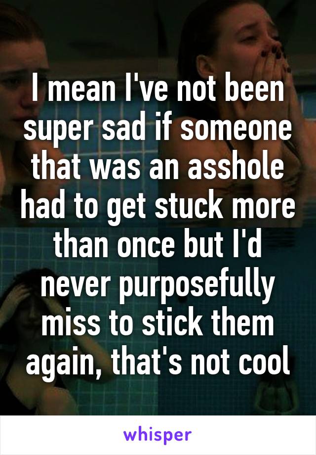 I mean I've not been super sad if someone that was an asshole had to get stuck more than once but I'd never purposefully miss to stick them again, that's not cool
