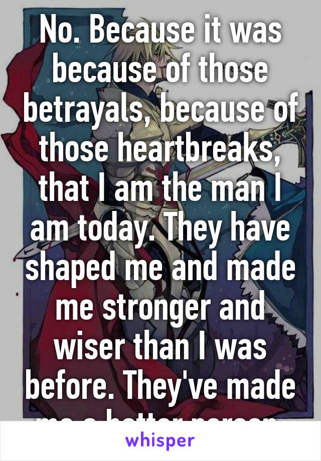 No. Because it was because of those betrayals, because of those heartbreaks, that I am the man I am today. They have shaped me and made me stronger and wiser than I was before. They've made me a better person.