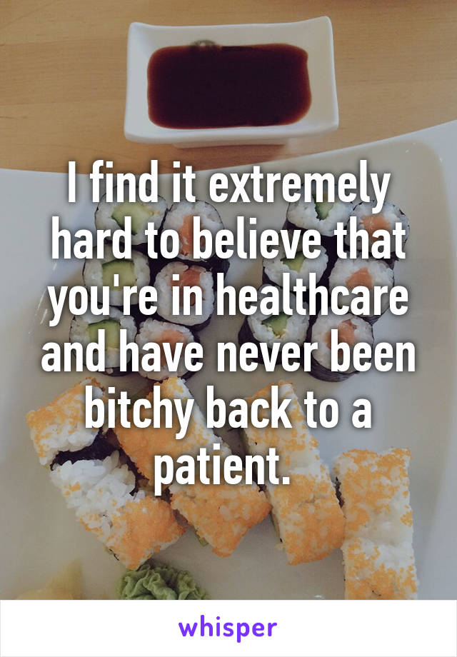 I find it extremely hard to believe that you're in healthcare and have never been bitchy back to a patient. 