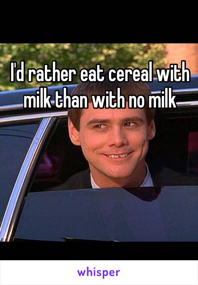 I'd rather eat cereal with milk than with no milk 