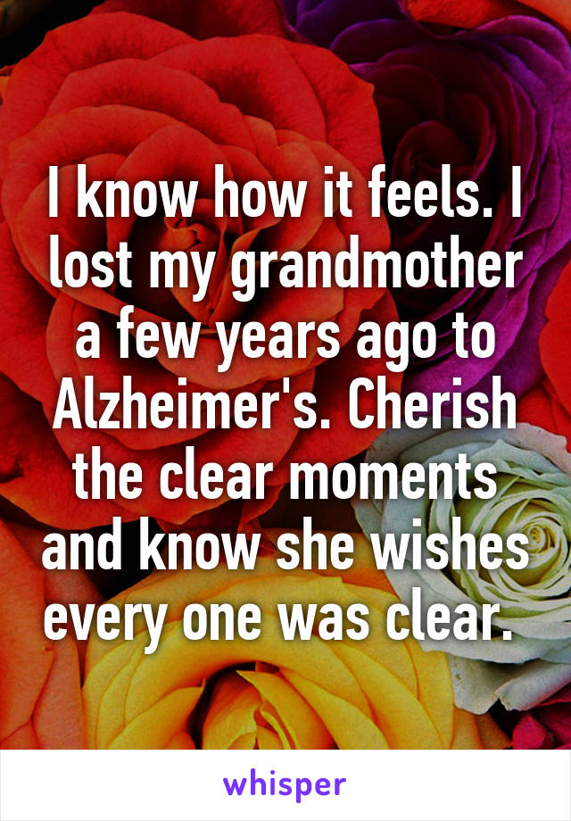 I know how it feels. I lost my grandmother a few years ago to Alzheimer's. Cherish the clear moments and know she wishes every one was clear. 