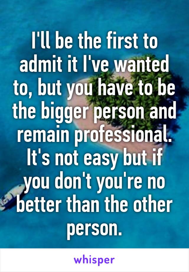 I'll be the first to admit it I've wanted to, but you have to be the bigger person and remain professional.
It's not easy but if you don't you're no better than the other person.