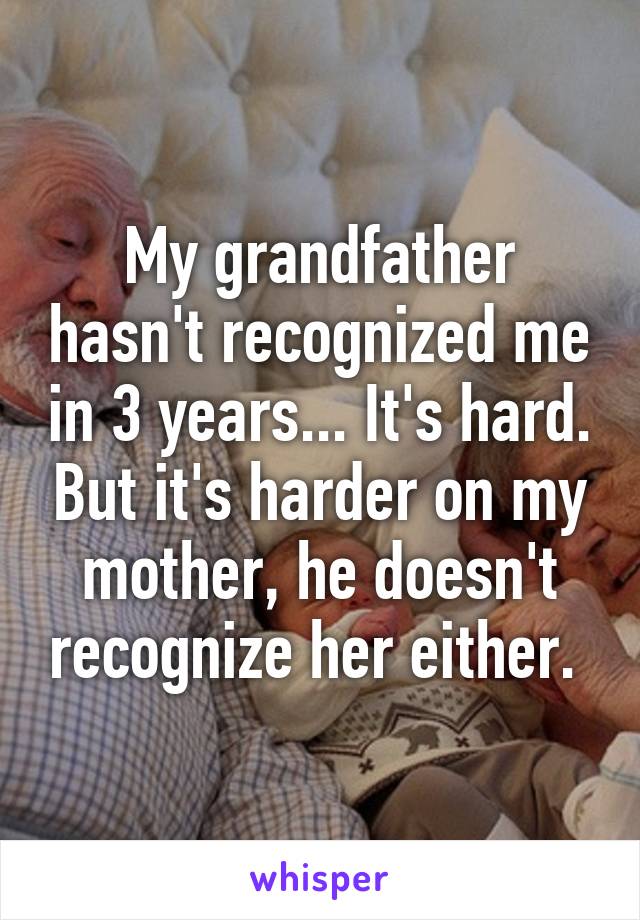 My grandfather hasn't recognized me in 3 years... It's hard. But it's harder on my mother, he doesn't recognize her either. 