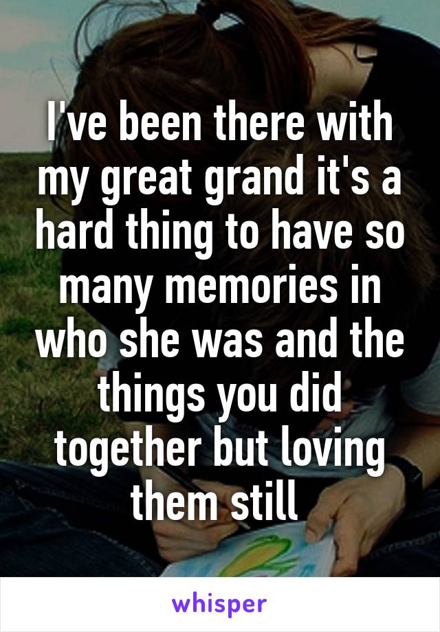 I've been there with my great grand it's a hard thing to have so many memories in who she was and the things you did together but loving them still 