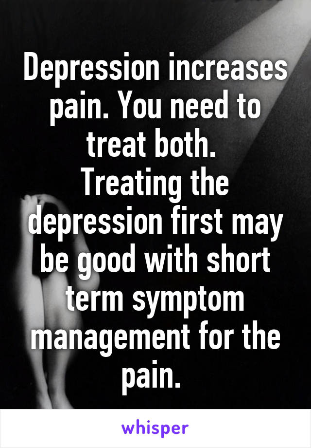 Depression increases pain. You need to treat both. 
Treating the depression first may be good with short term symptom management for the pain. 