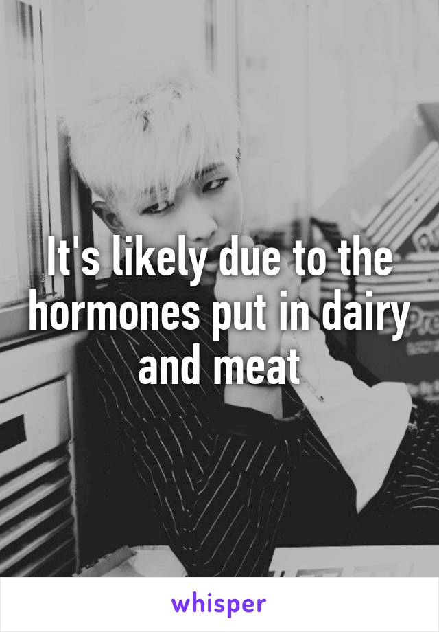 It's likely due to the hormones put in dairy and meat