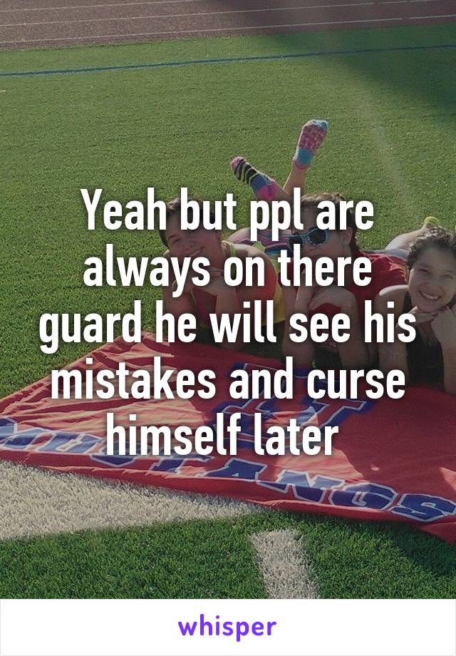 Yeah but ppl are always on there guard he will see his mistakes and curse himself later 