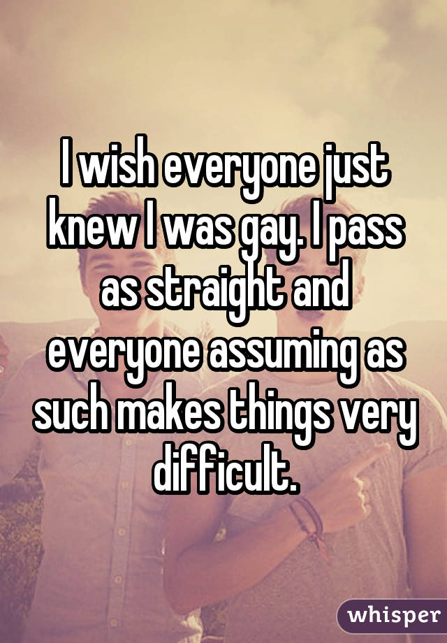 I wish everyone just knew I was gay. I pass as straight and everyone assuming as such makes things very difficult.