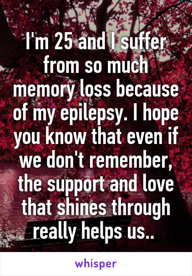 I'm 25 and I suffer from so much memory loss because of my epilepsy. I hope you know that even if we don't remember, the support and love that shines through really helps us.. 