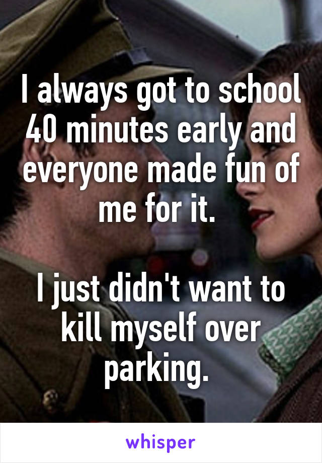 I always got to school 40 minutes early and everyone made fun of me for it. 

I just didn't want to kill myself over parking. 