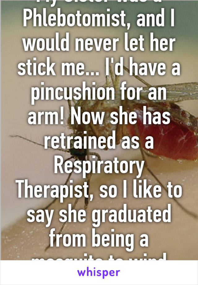 My Sister was a Phlebotomist, and I would never let her stick me... I'd have a pincushion for an arm! Now she has retrained as a Respiratory Therapist, so I like to say she graduated from being a mosquito to wind bag!