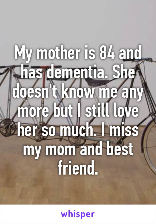 My mother is 84 and has dementia. She doesn't know me any more but I still love her so much. I miss my mom and best friend.