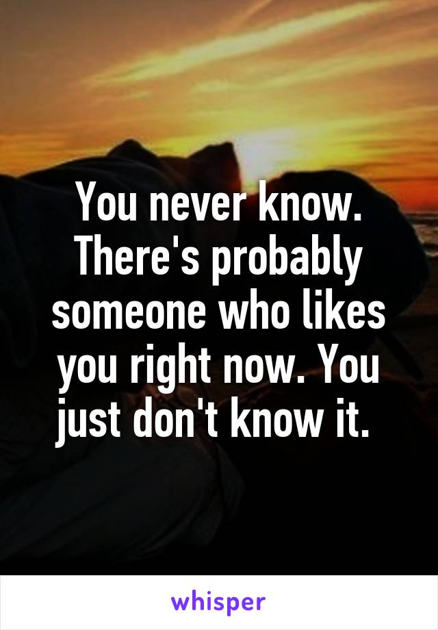 You never know. There's probably someone who likes you right now. You just don't know it. 