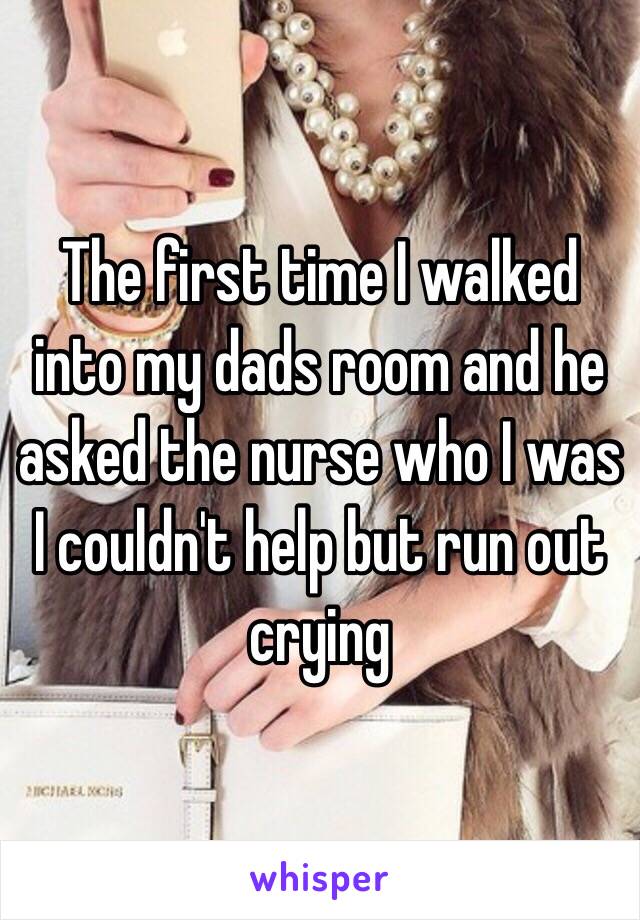 The first time I walked into my dads room and he asked the nurse who I was I couldn't help but run out crying 