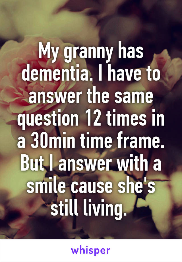 My granny has dementia. I have to answer the same question 12 times in a 30min time frame. But I answer with a smile cause she's still living. 
