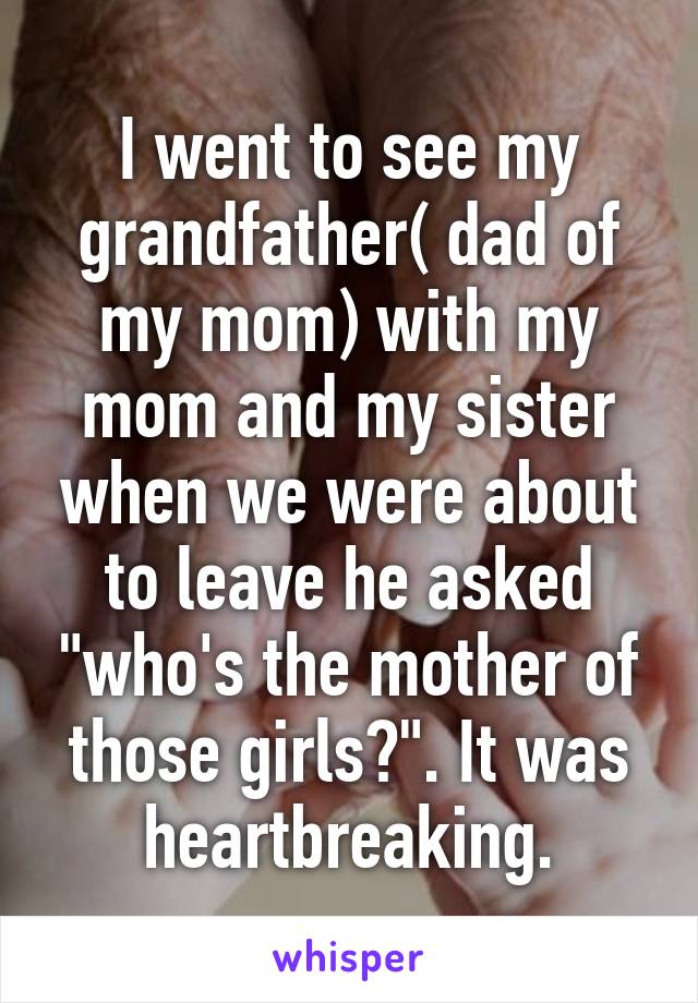 I went to see my grandfather( dad of my mom) with my mom and my sister when we were about to leave he asked "who's the mother of those girls?". It was heartbreaking.