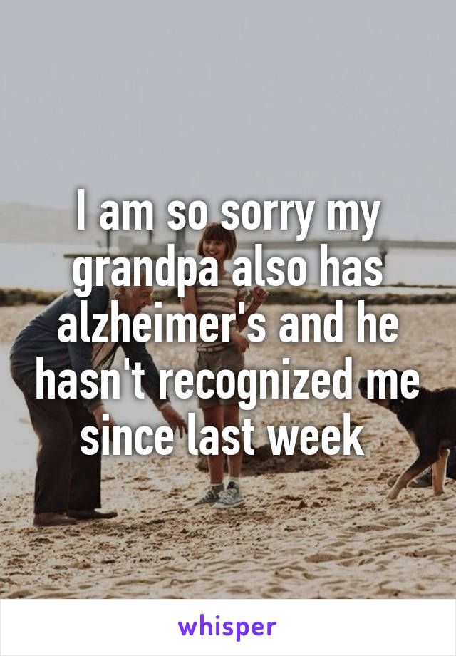 I am so sorry my grandpa also has alzheimer's and he hasn't recognized me since last week 