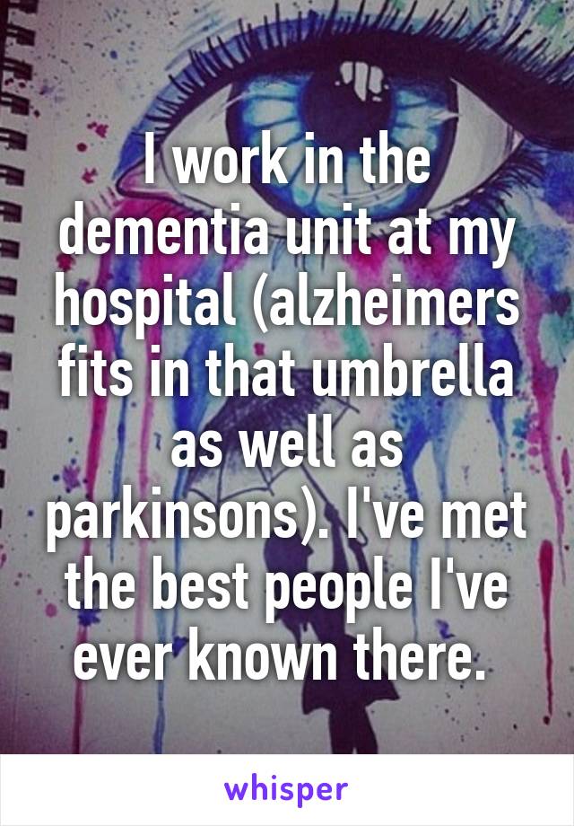 I work in the dementia unit at my hospital (alzheimers fits in that umbrella as well as parkinsons). I've met the best people I've ever known there. 