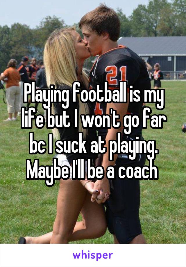Playing football is my life but I won't go far bc I suck at playing. Maybe I'll be a coach 