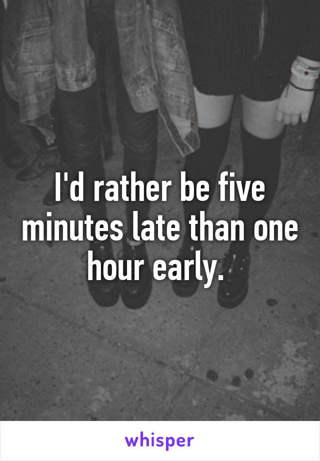 I'd rather be five minutes late than one hour early. 