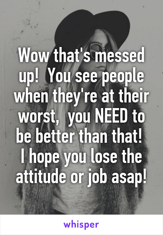 Wow that's messed up!  You see people when they're at their worst,  you NEED to be better than that! 
I hope you lose the attitude or job asap!