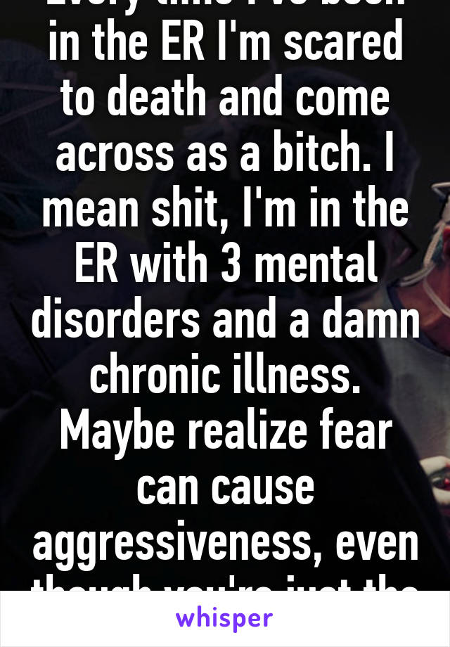 Every time I've been in the ER I'm scared to death and come across as a bitch. I mean shit, I'm in the ER with 3 mental disorders and a damn chronic illness. Maybe realize fear can cause aggressiveness, even though you're just the messenger.