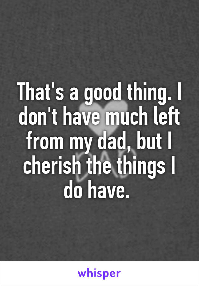 That's a good thing. I don't have much left from my dad, but I cherish the things I do have. 