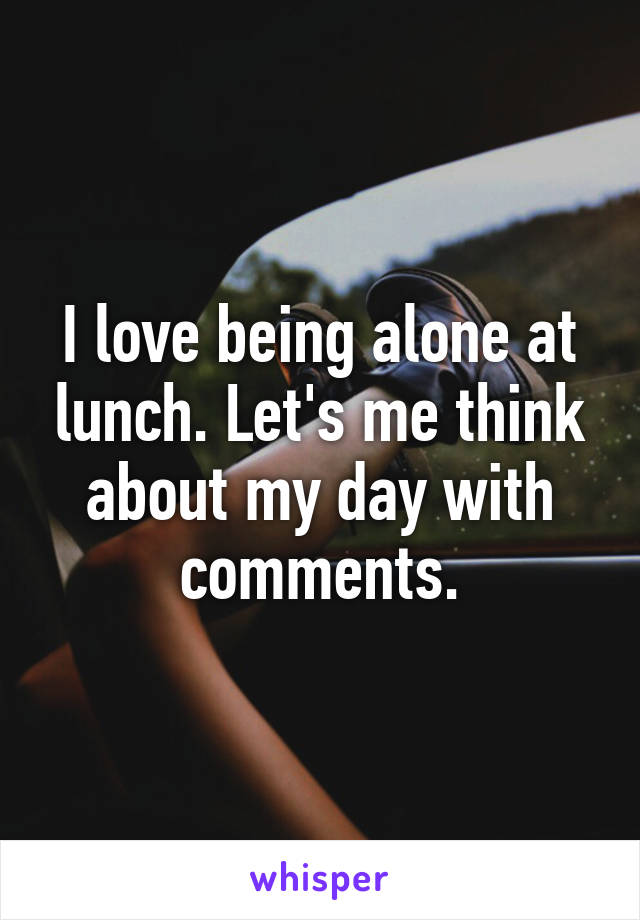 I love being alone at lunch. Let's me think about my day with comments.