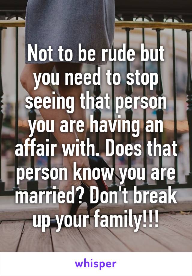 Not to be rude but you need to stop seeing that person you are having an affair with. Does that person know you are married? Don't break up your family!!!