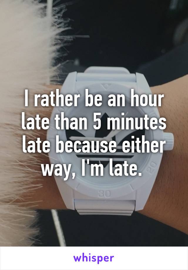 I rather be an hour late than 5 minutes late because either way, I'm late. 