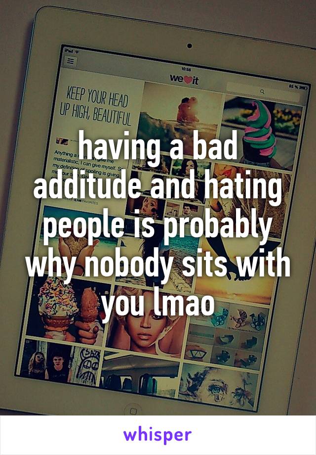 having a bad additude and hating people is probably why nobody sits with you lmao