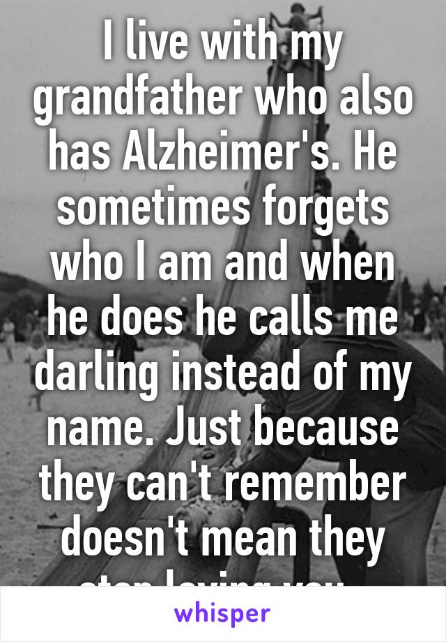 I live with my grandfather who also has Alzheimer's. He sometimes forgets who I am and when he does he calls me darling instead of my name. Just because they can't remember doesn't mean they stop loving you. 