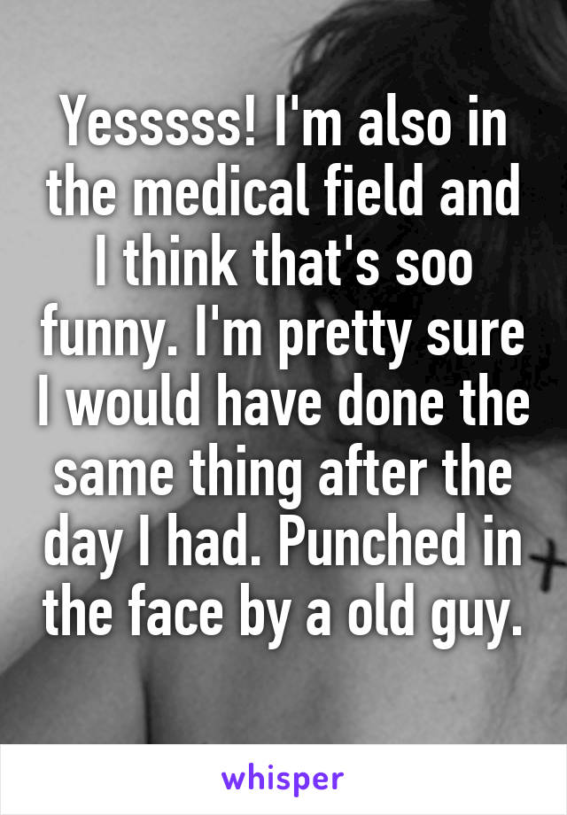 Yesssss! I'm also in the medical field and I think that's soo funny. I'm pretty sure I would have done the same thing after the day I had. Punched in the face by a old guy. 