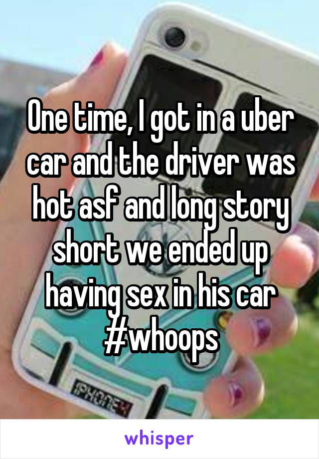 One time, I got in a uber car and the driver was hot asf and long story short we ended up having sex in his car #whoops