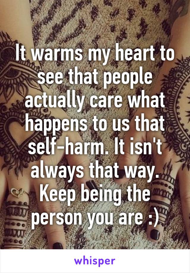 It warms my heart to see that people actually care what happens to us that self-harm. It isn't always that way. Keep being the person you are :)