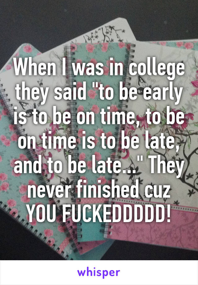 When I was in college they said "to be early is to be on time, to be on time is to be late, and to be late..." They never finished cuz YOU FUCKEDDDDD!