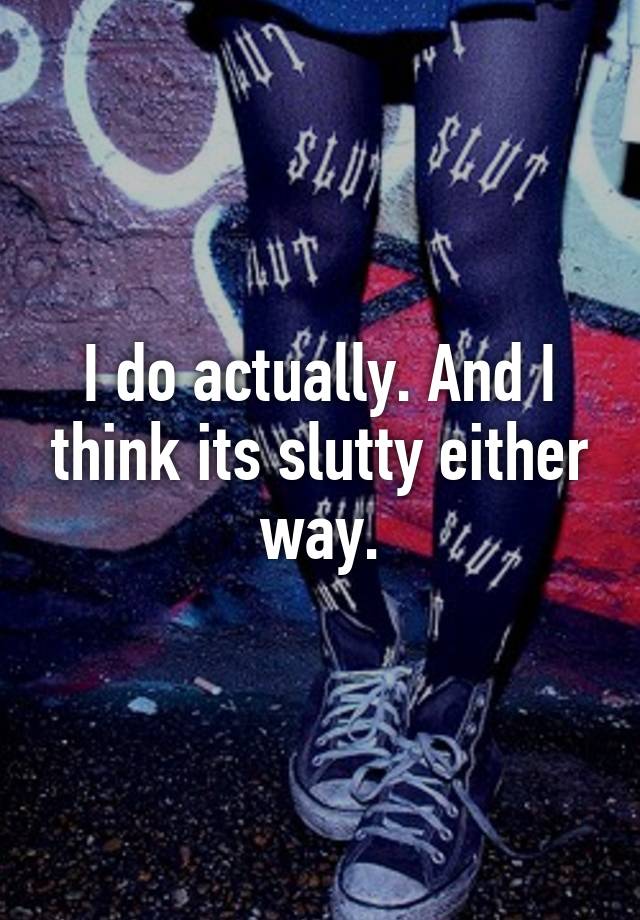 i-do-actually-and-i-think-its-slutty-either-way