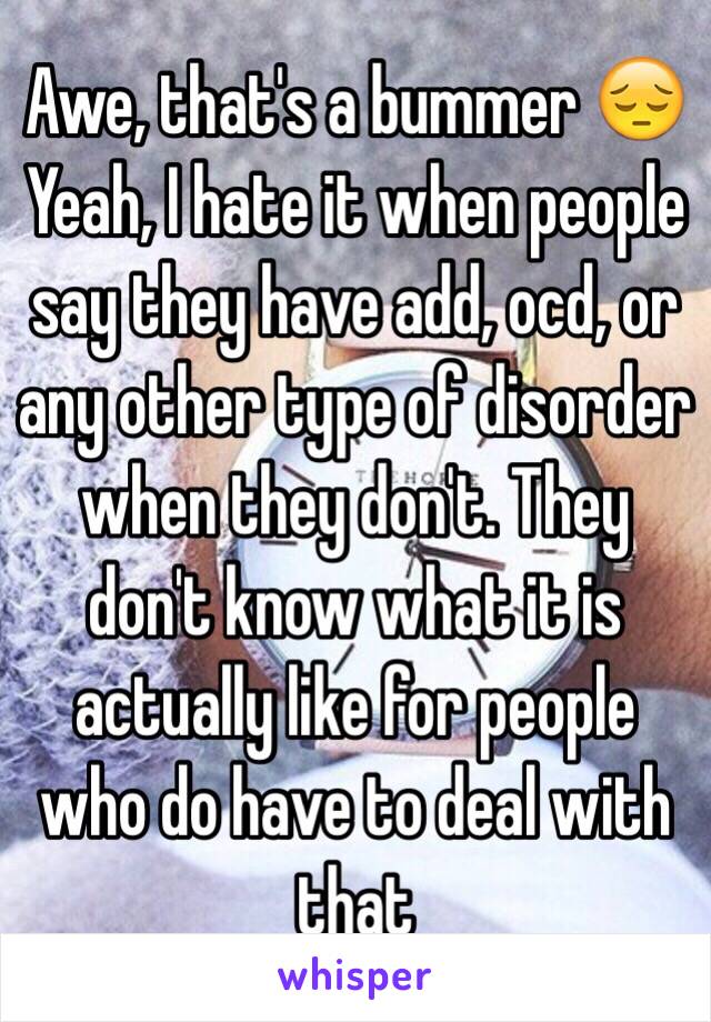 Awe, that's a bummer 😔 
Yeah, I hate it when people say they have add, ocd, or any other type of disorder when they don't. They don't know what it is actually like for people who do have to deal with that 